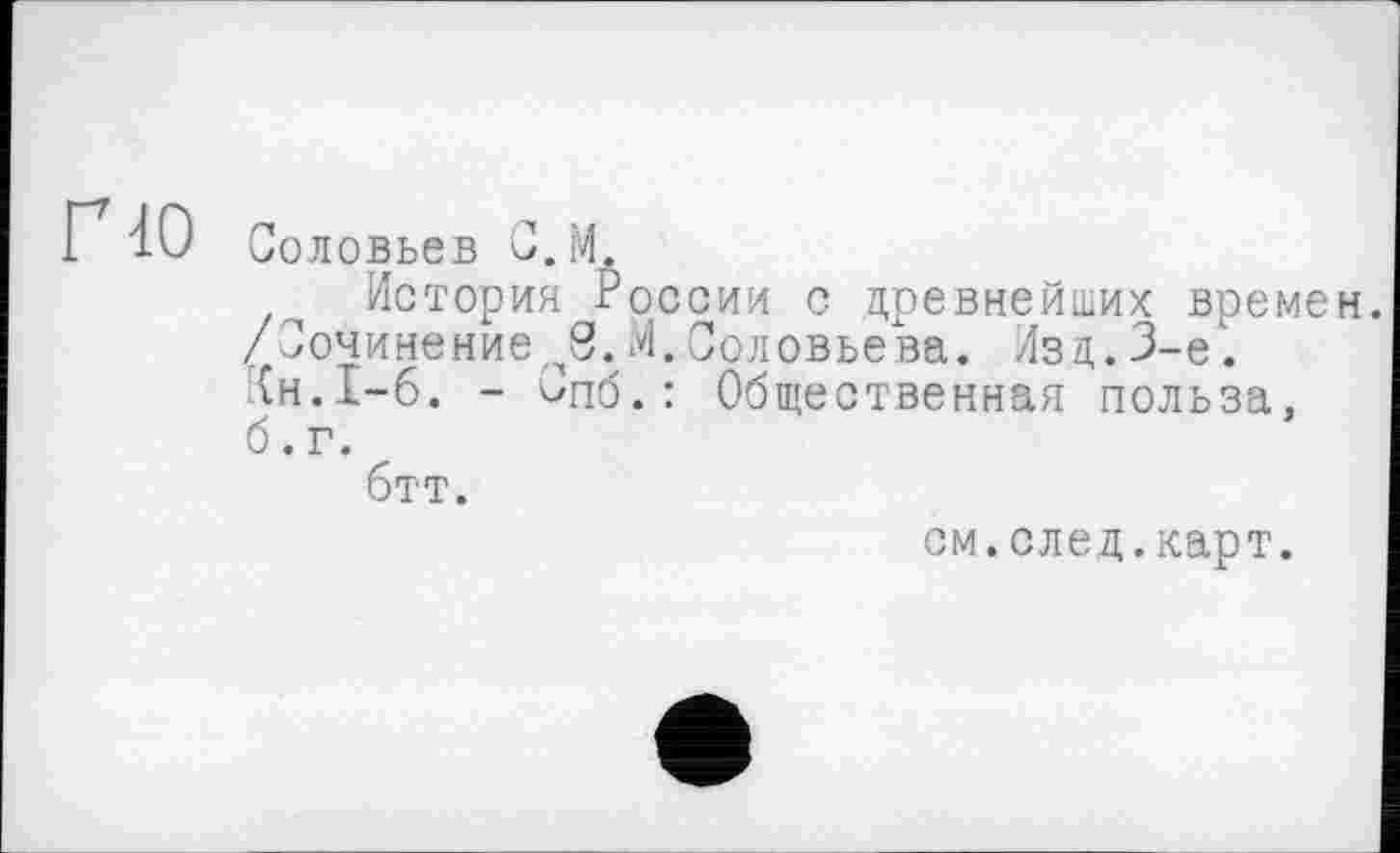 ﻿no
Соловьев C.M.
История России с древнейших времен. /СочинениеМ.Соловьева. Изд.3-є. {н.1-6. - Спб.: Общественная польза, б. г.
бтт.
см.след.карт.